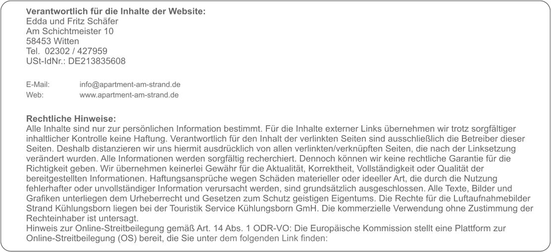 Verantwortlich für die Inhalte der Website:  Edda und Fritz Schäfer Am Schichtmeister 10 58453 Witten Tel. 	02302 / 427959 USt-IdNr.: DE213835608      Rechtliche Hinweise: Alle Inhalte sind nur zur persönlichen Information bestimmt. Für die Inhalte externer Links übernehmen wir trotz sorgfältiger inhaltlicher Kontrolle keine Haftung. Verantwortlich für den Inhalt der verlinkten Seiten sind ausschließlich die Betreiber dieser Seiten. Deshalb distanzieren wir uns hiermit ausdrücklich von allen verlinkten/verknüpften Seiten, die nach der Linksetzung verändert wurden. Alle Informationen werden sorgfältig recherchiert. Dennoch können wir keine rechtliche Garantie für die Richtigkeit geben. Wir übernehmen keinerlei Gewähr für die Aktualität, Korrektheit, Vollständigkeit oder Qualität der bereitgestellten Informationen. Haftungsansprüche wegen Schäden materieller oder ideeller Art, die durch die Nutzung fehlerhafter oder unvollständiger Information verursacht werden, sind grundsätzlich ausgeschlossen. Alle Texte, Bilder und Grafiken unterliegen dem Urheberrecht und Gesetzen zum Schutz geistigen Eigentums. Die Rechte für die Luftaufnahmebilder Strand Kühlungsborn liegen bei der Touristik Service Kühlungsborn GmH. Die kommerzielle Verwendung ohne Zustimmung der Rechteinhaber ist untersagt. Hinweis zur Online-Streitbeilegung gemäß Art. 14 Abs. 1 ODR-VO: Die Europäische Kommission stellt eine Plattform zur Online-Streitbeilegung (OS) bereit, die Sie unter dem folgenden Link finden: