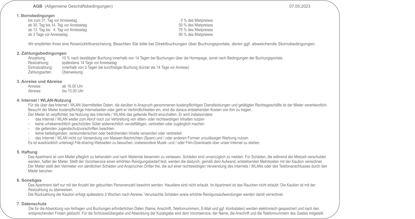 AGB  (Allgemeine Geschäftsbedingungen)     																07.05.2023                                                                                                           1. Stornobedingungen bis zum 31. Tag vor Anreisetag                                                                     		0 % des Mietpreises ab 30. Tag bis 14. Tag vor Anreisetag                                                     	  	50 % des Mietpreises ab 13. Tag bis   4. Tag vor Anreisetag                                                       		75 % des Mietpreises ab 3 Tage vor Anreisetag                                                                                             		90 % des Mietpreises  Wir empfehlen Ihnen eine Reiserücktrittversicherung. Beachten Sie bitte bei Direktbuchungen über Buchungsportale, deren ggf. abweichende Stornobedingungen.   2. Zahlungsbedingungen Anzahlung:                10 % nach bestätigter Buchung innerhalb von 14 Tagen bei Buchungen über die Homepage, sonst nach Bedingungen der Buchungsportale. Restzahlung:             spätestens 14 Tage vor Anreisetag Einmalzahlung:         	innerhalb von 3 Tagen bei kurzfristiger Buchung (kürzer als 14 Tage vor Anreise) Zahlungsarten:          Überweisung  3. Anreise und Abreise Anreise:                   		ab 16.00 Uhr Abreise:                  	bis 10.00 Uhr  4. Internet / WLAN-Nutzung Für die über das Internet / WLAN übermittelten Daten, die darüber in Anspruch genommenen kostenpflichtigen Dienstleistungen und getätigten Rechtsgeschäfte ist der Mieter verantwortlich. Besucht der Mieter kostenpflichtige Internetseiten oder geht er Verbindlichkeiten ein, sind die daraus entstehenden Kosten von ihm zu tragen.Der Mieter ist verpflichtet, bei Nutzung des Internets / WLANs das geltende Recht einzuhalten. Er wird insbesondere: -	das Internet / WLAN weder zum Abruf noch zur Verbreitung von sitten- oder rechtswidrigen Inhalten nutzen -	keine urheberrechtlich geschützten Güter widerrechtlich vervielfältigen, verbreiten oder zugänglich machen -	die geltenden Jugendschutzvorschriften beachten -	keine belästigenden, verleumderischen oder bedrohenden Inhalte versenden oder verbreiten -	das Internet / WLAN nicht zur Versendung von Massen-Nachrichten (Spam) und / oder anderen Formen unzulässiger Werbung nutzen Es ist ausdrücklich untersagt File-sharing-Webseiten zu besuchen, insbesondere Musik- und / oder Film-Downloads über unser Internet zu starten.  5. Haftung Das Apartment ist vom Mieter pfleglich zu behandeln und nach Mietende besenrein zu verlassen. Schäden sind unverzüglich zu melden. Für Schäden, die während der Mietzeit verschuldet werden, haftet der Mieter. Stellt der Vorortservice einen erhöhten Reinigungsbedarf fest, werden die dadurch, gemäß dem Aufwand, entstehenden Mehrkosten mit der Kaution verrechnet. Der Mieter stellt den Vermieter von sämtlichen Schäden und Ansprüchen Dritter frei, die auf einer rechtswidrigen Verwendung des Internets / WLANs oder des Telefonanschlusses durch den Mieter beruhen.  6. Sonstiges Das Apartment darf nur mit der Anzahl der gebuchten Personenzahl bewohnt werden. Haustiere sind nicht erlaubt. Im Apartment ist das Rauchen nicht erlaubt. Die Kaution ist mit der Restzahlung zu überweisen.  Die Rückzahlung der Kaution erfolgt spätestens 3 Wochen nach Abreise. Verursachte Schäden sowie erhöhte Reinigunsaufwendungen werden damit verrechnet.  7. Datenschutz Die für die Abwicklung von Anfragen und Buchungen erforderlichen Daten (Name, Anschrift, Telefonnummern, E-Mail und ggf. Kontodaten) werden elektronisch gespeichert und nach den entsprechenden Fristen gelöscht. Für die Schlüsselübergabe und Abwicklung der Kurabgabe wird dem Vorortservice, der Name, die Anschrift und die Telefonnummern des Gastes mitgeteilt.