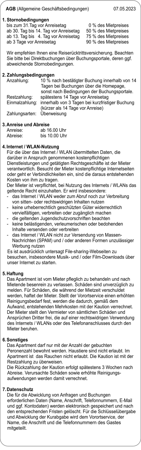 AGB (Allgemeine Geschäftsbedingungen)                    07.05.2023  1.	Stornobedingungen 	bis zum 31.Tag vor Anreisetag      	0 % des Mietpreises ab 30. Tag bis 14. Tag vor Anreisetag 	50 % des Mietpreises ab 13. Tag bis   4. Tag vor Anreisetag    	75 % des Mietpreises ab 3 Tage vor Anreisetag   	90 % des Mietpreises  Wir empfehlen Ihnen eine Reiserücktrittsversicherung. Beachten Sie bitte bei Direktbuchungen über Buchungsportale, deren ggf. abweichende Stornobedingungen.  2.	Zahlungsbedingungen Anzahlung: 	10 % nach bestätigter Buchung innerhalb von 14 Tagen bei Buchungen über die Homepage, sonst nach Bedingungen der Buchungsportale. Restzahlung:	spätestens 14 Tage vor Anreisetag Einmalzahlung:	innerhalb von 3 Tagen bei kurzfristiger Buchung (kürzer als 14 Tage vor Anreise) Zahlungsarten:	Überweisung  3.	Anreise und Abreise Anreise: 	ab 16.00 Uhr Abreise:	bis 10.00 Uhr  4.	Internet / WLAN-Nutzung Für die über das Internet / WLAN übermittelten Daten, die darüber in Anspruch genommenen kostenpflichtigen Dienstleistungen und getätigten Rechtsgeschäfte ist der Mieter verantwortlich. Besucht der Mieter kostenpflichtige Internetseiten oder geht er Verbindlichkeiten ein, sind die daraus entstehenden Kosten von ihm zu tragen. Der Mieter ist verpflichtet, bei Nutzung des Internets / WLANs das geltende Recht einzuhalten. Er wird insbesondere: -	das Internet / WLAN weder zum Abruf noch zur Verbreitung von sitten- oder rechtswidrigen Inhalten nutzen -	keine urheberrechtlich geschützten Güter widerrechtlich vervielfältigen, verbreiten oder zugänglich machen -	die geltenden Jugendschutzvorschriften beachten -	keine belästigenden, verleumerischen oder bedohenden Inhalte versenden oder verbreiten -	das Internet / WLAN nicht zur Versendung von Massen-Nachrichten (SPAM) und / oder anderen Formen unzulässiger Werbung nutzen Es ist ausdrücklich untersagt File-sharing-Webseiten zu besuchen, insbesondere Musik- und / oder Film-Downloads über unser Internet zu starten.  5.	Haftung Das Apartment ist vom Mieter pfleglich zu behandeln und nach Mietende besenrein zu verlassen. Schäden sind unverzüglich zu melden. Für Schäden, die während der Mietzeit verschuldet werden, haftet der Mieter. Stellt der Vorortservice einen erhöhten Reinigungsbedarf fest, werden die dadurch, gemäß dem Aufwand, entstehenden Mehrkosten mit der Kaution verrechnet. Der Mieter stellt den Vermieter von sämtlichen Schäden und Ansprüchen Dritter frei, die auf einer rechtswidrigen Verwendung des Internets / WLANs oder des Telefonanschlusses durch den Mieter beruhen.  6.	Sonstiges Das Apartment darf nur mit der Anzahl der gebuchten Peronenzahl bewohnt werden. Haustiere sind nicht erlaubt. Im Apartment ist  das Rauchen nicht erlaubt. Die Kaution ist mit der Restzahlung zu überweisen. Die Rückzahlung der Kaution erfolgt spätestens 3 Wochen nach Abreise. Verursachte Schäden sowie erhöhte Reinigungs-aufwendungen werden damit verrechnet.  7.	Datenschutz Die für die Abwicklung von Anfragen und Buchungen erforderlichen Daten (Name, Anschrift, Telefonnummern, E-Mail und ggf. Kontodaten) werden elektronisch gespeichert und nach den entsprechenden Fristen gelöscht. Für die Schlüsselübergabe und Abwicklung der Kurabgabe wird dem Vorortservice, der Name, die Anschrift und die Telefonnummern des Gastes mitgeteilt.