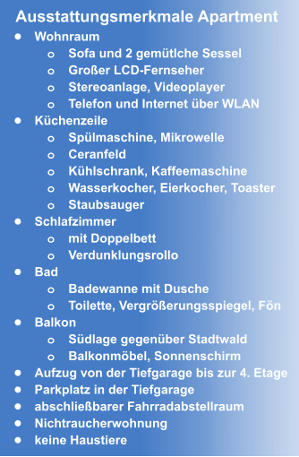 •	Wohnraum o	Sofa und 2 gemütlche Sessel o	Großer LCD-Fernseher  o	Stereoanlage, Videoplayer o	Telefon und Internet über WLAN •	Küchenzeile o	Spülmaschine, Mikrowelle o	Ceranfeld o	Kühlschrank, Kaffeemaschine o	Wasserkocher, Eierkocher, Toaster  o	Staubsauger •	Schlafzimmer o	mit Doppelbett o	Verdunklungsrollo •	Bad o	Badewanne mit Dusche o	Toilette, Vergrößerungsspiegel, Fön •	Balkon o	Südlage gegenüber Stadtwald o	Balkonmöbel, Sonnenschirm •	Aufzug von der Tiefgarage bis zur 4. Etage •	Parkplatz in der Tiefgarage  •	abschließbarer Fahrradabstellraum •	Nichtraucherwohnung •	keine Haustiere Ausstattungsmerkmale Apartment