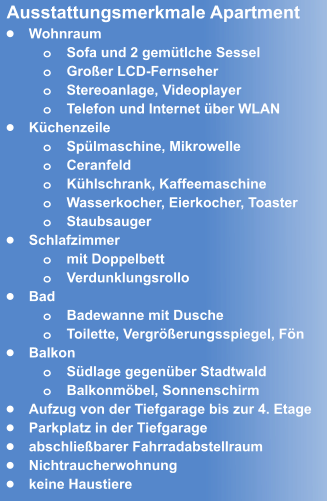 •	Wohnraum o	Sofa und 2 gemütlche Sessel o	Großer LCD-Fernseher  o	Stereoanlage, Videoplayer o	Telefon und Internet über WLAN •	Küchenzeile o	Spülmaschine, Mikrowelle o	Ceranfeld o	Kühlschrank, Kaffeemaschine o	Wasserkocher, Eierkocher, Toaster  o	Staubsauger •	Schlafzimmer o	mit Doppelbett o	Verdunklungsrollo •	Bad o	Badewanne mit Dusche o	Toilette, Vergrößerungsspiegel, Fön •	Balkon o	Südlage gegenüber Stadtwald o	Balkonmöbel, Sonnenschirm •	Aufzug von der Tiefgarage bis zur 4. Etage •	Parkplatz in der Tiefgarage  •	abschließbarer Fahrradabstellraum •	Nichtraucherwohnung •	keine Haustiere  Ausstattungsmerkmale Apartment