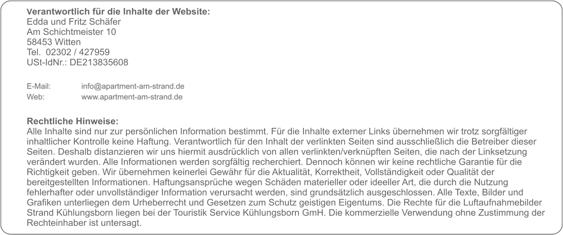 Verantwortlich für die Inhalte der Website:  Edda und Fritz Schäfer Am Schichtmeister 10 58453 Witten Tel. 	02302 / 427959 USt-IdNr.: DE213835608      Rechtliche Hinweise: Alle Inhalte sind nur zur persönlichen Information bestimmt. Für die Inhalte externer Links übernehmen wir trotz sorgfältiger inhaltlicher Kontrolle keine Haftung. Verantwortlich für den Inhalt der verlinkten Seiten sind ausschließlich die Betreiber dieser Seiten. Deshalb distanzieren wir uns hiermit ausdrücklich von allen verlinkten/verknüpften Seiten, die nach der Linksetzung verändert wurden. Alle Informationen werden sorgfältig recherchiert. Dennoch können wir keine rechtliche Garantie für die Richtigkeit geben. Wir übernehmen keinerlei Gewähr für die Aktualität, Korrektheit, Vollständigkeit oder Qualität der bereitgestellten Informationen. Haftungsansprüche wegen Schäden materieller oder ideeller Art, die durch die Nutzung fehlerhafter oder unvollständiger Information verursacht werden, sind grundsätzlich ausgeschlossen. Alle Texte, Bilder und Grafiken unterliegen dem Urheberrecht und Gesetzen zum Schutz geistigen Eigentums. Die Rechte für die Luftaufnahmebilder Strand Kühlungsborn liegen bei der Touristik Service Kühlungsborn GmH. Die kommerzielle Verwendung ohne Zustimmung der Rechteinhaber ist untersagt.