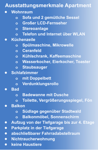•	Wohnraum o	Sofa und 2 gemütlche Sessel o	Großer LCD-Fernseher  o	Stereoanlage o	Telefon und Internet über WLAN •	Küchenzeile o	Spülmaschine, Mikrowelle o	Ceranfeld o	Kühlschrank, Kaffeemaschine o	Wasserkocher, Eierkocher, Toaster  o	Staubsauger •	Schlafzimmer o	mit Doppelbett o	Verdunklungsrollo •	Bad o	Badewanne mit Dusche o	Toilette, Vergrößerungsspiegel, Fön •	Balkon o	Südlage gegenüber Stadtwald o	Balkonmöbel, Sonnenschirm •	Aufzug von der Tiefgarage bis zur 4. Etage •	Parkplatz in der Tiefgarage  •	abschließbarer Fahrradabstellraum •	Nichtraucherwohnung •	keine Haustiere Ausstattungsmerkmale Apartment