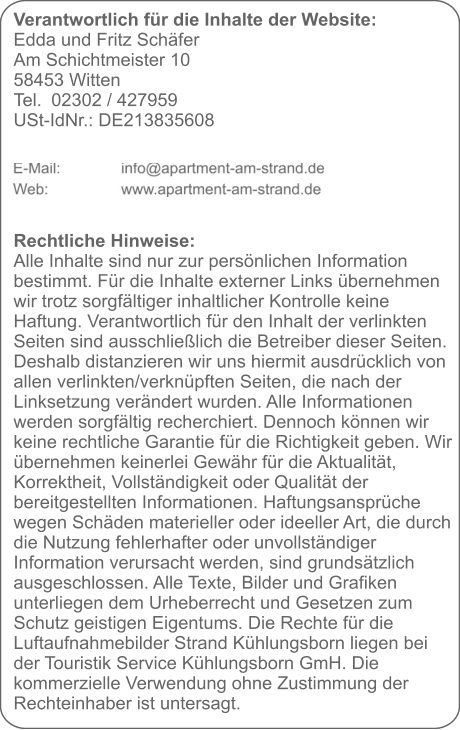 Verantwortlich für die Inhalte der Website:  Edda und Fritz Schäfer Am Schichtmeister 10 58453 Witten Tel. 	02302 / 427959 USt-IdNr.: DE213835608      Rechtliche Hinweise: Alle Inhalte sind nur zur persönlichen Information bestimmt. Für die Inhalte externer Links übernehmen wir trotz sorgfältiger inhaltlicher Kontrolle keine Haftung. Verantwortlich für den Inhalt der verlinkten Seiten sind ausschließlich die Betreiber dieser Seiten. Deshalb distanzieren wir uns hiermit ausdrücklich von allen verlinkten/verknüpften Seiten, die nach der Linksetzung verändert wurden. Alle Informationen werden sorgfältig recherchiert. Dennoch können wir keine rechtliche Garantie für die Richtigkeit geben. Wir übernehmen keinerlei Gewähr für die Aktualität, Korrektheit, Vollständigkeit oder Qualität der bereitgestellten Informationen. Haftungsansprüche wegen Schäden materieller oder ideeller Art, die durch die Nutzung fehlerhafter oder unvollständiger Information verursacht werden, sind grundsätzlich ausgeschlossen. Alle Texte, Bilder und Grafiken unterliegen dem Urheberrecht und Gesetzen zum Schutz geistigen Eigentums. Die Rechte für die Luftaufnahmebilder Strand Kühlungsborn liegen bei der Touristik Service Kühlungsborn GmH. Die kommerzielle Verwendung ohne Zustimmung der Rechteinhaber ist untersagt.