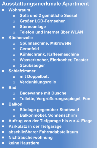 •	Wohnraum o	Sofa und 2 gemütlche Sessel o	Großer LCD-Fernseher  o	Stereoanlage o	Telefon und Internet über WLAN •	Küchenzeile o	Spülmaschine, Mikrowelle o	Ceranfeld o	Kühlschrank, Kaffeemaschine o	Wasserkocher, Eierkocher, Toaster  o	Staubsauger •	Schlafzimmer o	mit Doppelbett o	Verdunklungsrollo •	Bad o	Badewanne mit Dusche o	Toilette, Vergrößerungsspiegel, Fön •	Balkon o	Südlage gegenüber Stadtwald o	Balkonmöbel, Sonnenschirm •	Aufzug von der Tiefgarage bis zur 4. Etage •	Parkplatz in der Tiefgarage  •	abschließbarer Fahrradabstellraum •	Nichtraucherwohnung •	keine Haustiere  Ausstattungsmerkmale Apartment