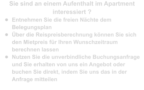 Sie sind an einem Aufenthalt im Apartment interessiert ? •	Entnehmen Sie die freien Nächte dem Belegungsplan •	Über die Reispreisberechnung können Sie sich den Mietpreis für Ihren Wunschzeitraum berechnen lassen •	Nutzen Sie die unverbindliche Buchungsanfrage und Sie erhalten von uns ein Angebot oder buchen Sie direkt, indem Sie uns das in der Anfrage mitteilen