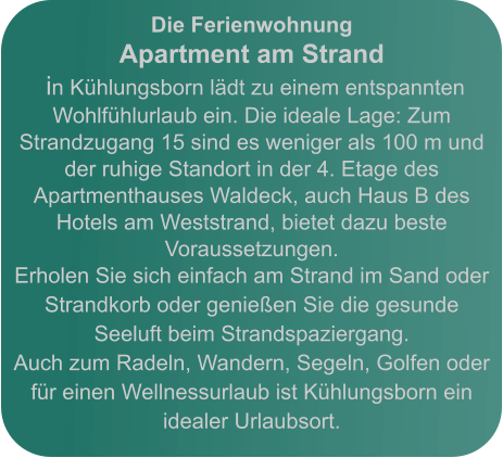 Die Ferienwohnung Apartment am Strand  in Kühlungsborn lädt zu einem entspannten Wohlfühlurlaub ein. Die ideale Lage: Zum Strandzugang 15 sind es weniger als 100 m und der ruhige Standort in der 4. Etage des Apartmenthauses Waldeck, auch Haus B des Hotels am Weststrand, bietet dazu beste Voraussetzungen. Erholen Sie sich einfach am Strand im Sand oder Strandkorb oder genießen Sie die gesunde Seeluft beim Strandspaziergang.   Auch zum Radeln, Wandern, Segeln, Golfen oder für einen Wellnessurlaub ist Kühlungsborn ein idealer Urlaubsort.